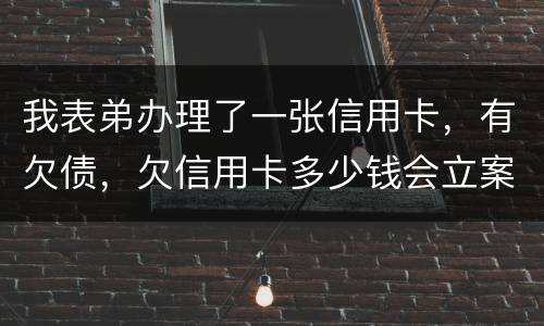 我表弟办理了一张信用卡，有欠债，欠信用卡多少钱会立案