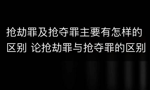 抢劫罪及抢夺罪主要有怎样的区别 论抢劫罪与抢夺罪的区别