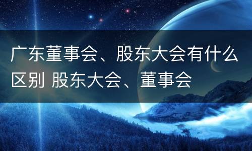 广东董事会、股东大会有什么区别 股东大会、董事会