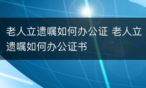 老人立遗嘱如何办公证 老人立遗嘱如何办公证书