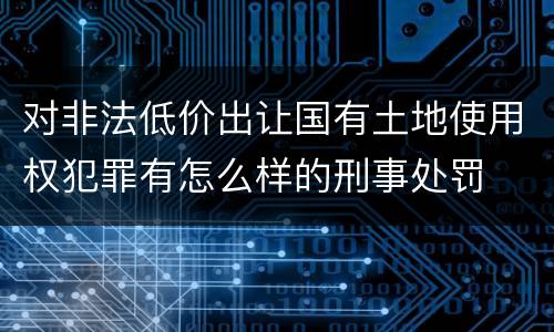 对非法低价出让国有土地使用权犯罪有怎么样的刑事处罚