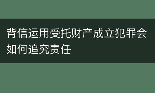 背信运用受托财产成立犯罪会如何追究责任