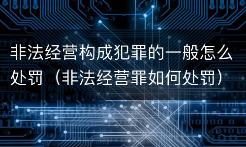 非法经营构成犯罪的一般怎么处罚（非法经营罪如何处罚）