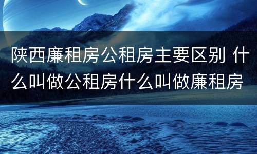 陕西廉租房公租房主要区别 什么叫做公租房什么叫做廉租房