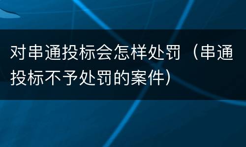 对串通投标会怎样处罚（串通投标不予处罚的案件）