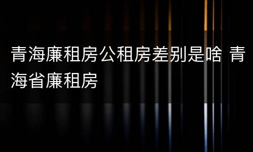 青海廉租房公租房差别是啥 青海省廉租房