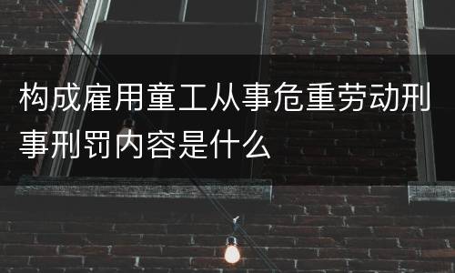 构成雇用童工从事危重劳动刑事刑罚内容是什么