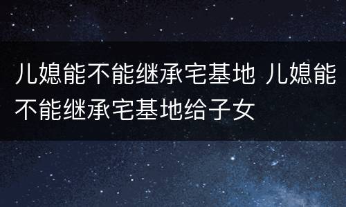 儿媳能不能继承宅基地 儿媳能不能继承宅基地给子女