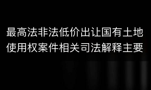 最高法非法低价出让国有土地使用权案件相关司法解释主要内容是什么