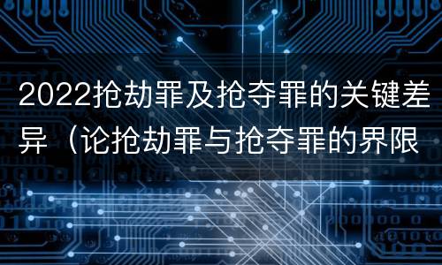 2022抢劫罪及抢夺罪的关键差异（论抢劫罪与抢夺罪的界限）