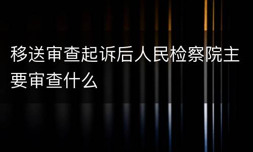 移送审查起诉后人民检察院主要审查什么
