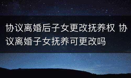 协议离婚后子女更改抚养权 协议离婚子女抚养可更改吗