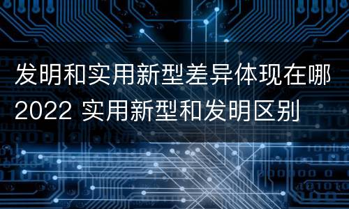 发明和实用新型差异体现在哪2022 实用新型和发明区别
