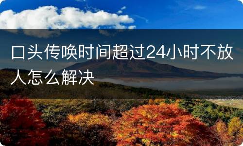 口头传唤时间超过24小时不放人怎么解决