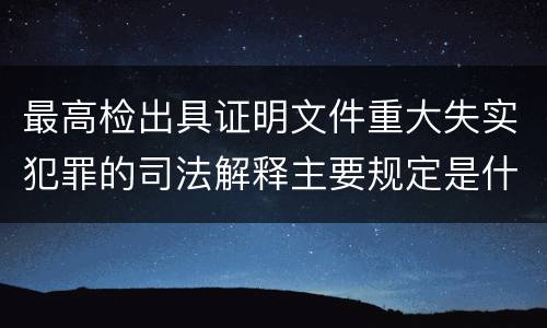 最高检出具证明文件重大失实犯罪的司法解释主要规定是什么