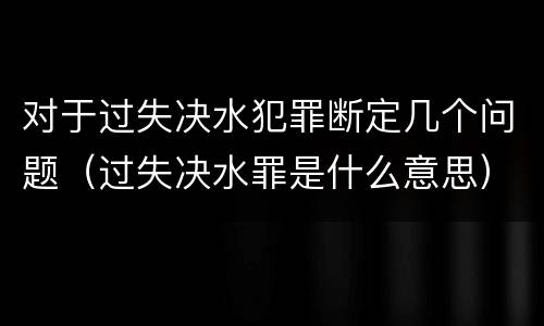 对于过失决水犯罪断定几个问题（过失决水罪是什么意思）