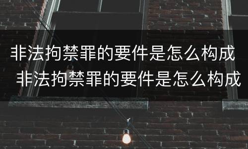 非法拘禁罪的要件是怎么构成 非法拘禁罪的要件是怎么构成犯罪的
