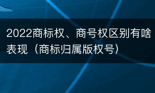 2022商标权、商号权区别有啥表现（商标归属版权号）