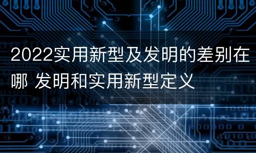 2022实用新型及发明的差别在哪 发明和实用新型定义
