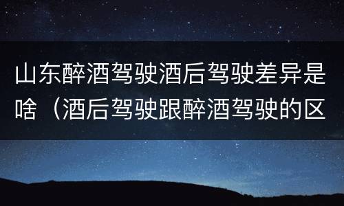 山东醉酒驾驶酒后驾驶差异是啥(酒后驾驶跟醉酒驾驶的区别)