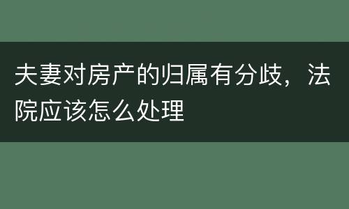 夫妻对房产的归属有分歧，法院应该怎么处理