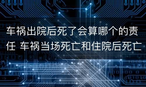 车祸出院后死了会算哪个的责任 车祸当场死亡和住院后死亡的区别