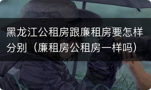 黑龙江公租房跟廉租房要怎样分别（廉租房公租房一样吗）
