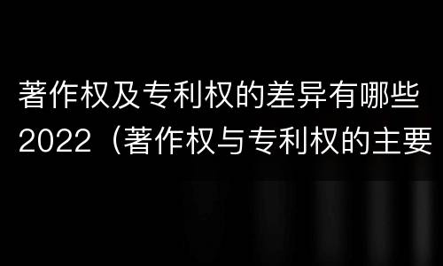 著作权及专利权的差异有哪些2022（著作权与专利权的主要区别是什么?）