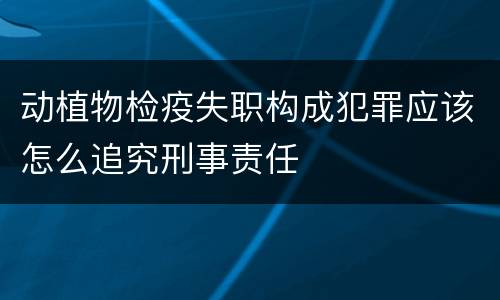 动植物检疫失职构成犯罪应该怎么追究刑事责任