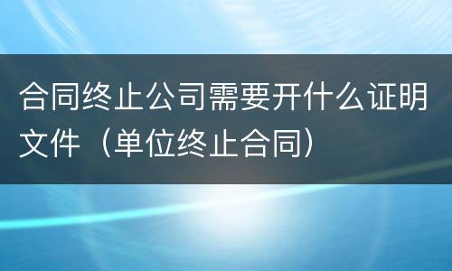合同终止公司需要开什么证明文件（单位终止合同）