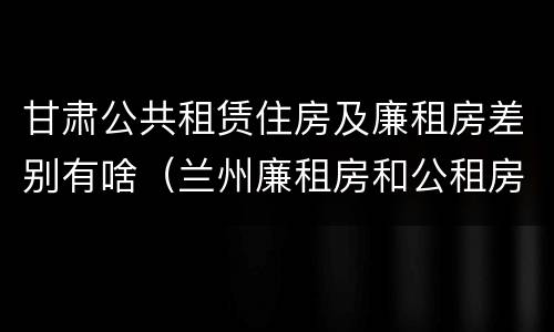 甘肃公共租赁住房及廉租房差别有啥（兰州廉租房和公租房的区别）