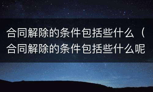 合同解除的条件包括些什么（合同解除的条件包括些什么呢）