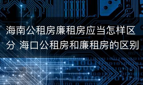 海南公租房廉租房应当怎样区分 海口公租房和廉租房的区别