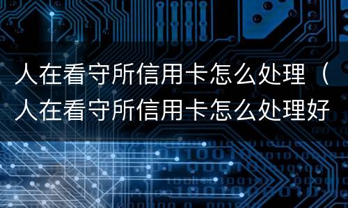 人在看守所信用卡怎么处理（人在看守所信用卡怎么处理好）