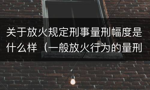 关于放火规定刑事量刑幅度是什么样（一般放火行为的量刑）