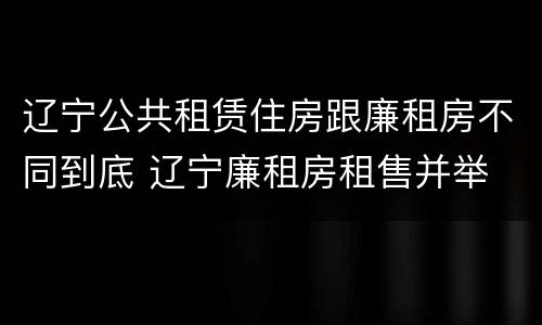 辽宁公共租赁住房跟廉租房不同到底 辽宁廉租房租售并举