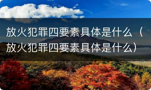 放火犯罪四要素具体是什么（放火犯罪四要素具体是什么）