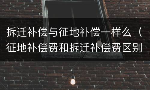 拆迁补偿与征地补偿一样么（征地补偿费和拆迁补偿费区别）