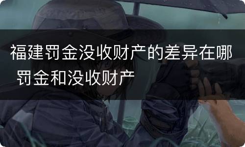 福建罚金没收财产的差异在哪 罚金和没收财产