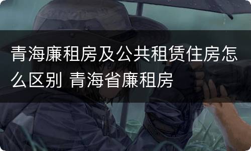 青海廉租房及公共租赁住房怎么区别 青海省廉租房