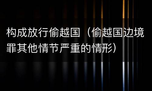 构成放行偷越国（偷越国边境罪其他情节严重的情形）