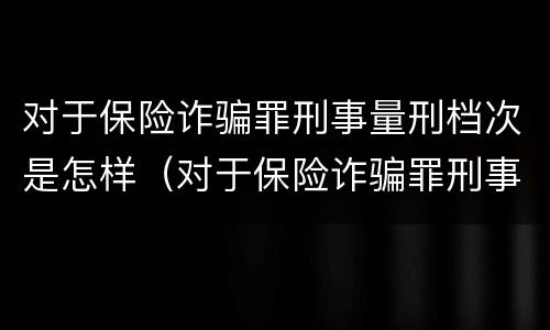 对于保险诈骗罪刑事量刑档次是怎样（对于保险诈骗罪刑事量刑档次是怎样划分的）