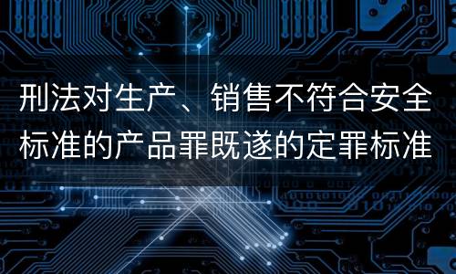 刑法对生产、销售不符合安全标准的产品罪既遂的定罪标准