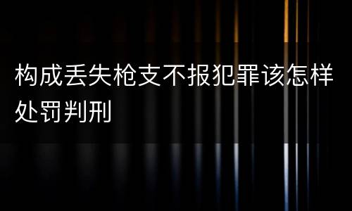 构成丢失枪支不报犯罪该怎样处罚判刑