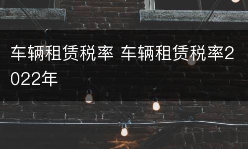 车辆租赁税率 车辆租赁税率2022年