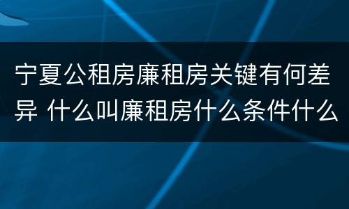 宁夏公租房廉租房关键有何差异 什么叫廉租房什么条件什么叫公租房