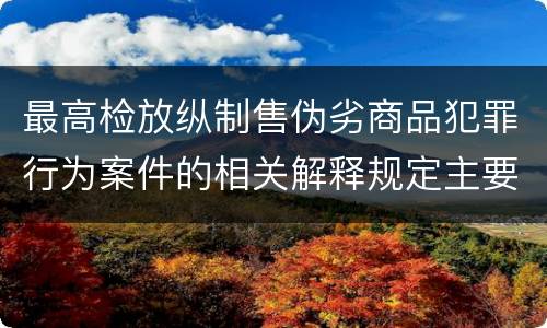 最高检放纵制售伪劣商品犯罪行为案件的相关解释规定主要内容都有哪些