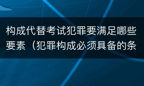 构成代替考试犯罪要满足哪些要素（犯罪构成必须具备的条件是）