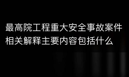 最高院工程重大安全事故案件相关解释主要内容包括什么