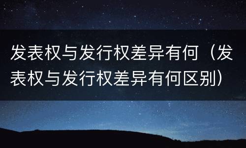 发表权与发行权差异有何（发表权与发行权差异有何区别）